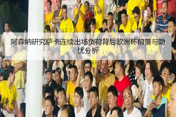 阿森纳研究萨卡连续出场负荷背后欧洲杯前景与隐忧分析