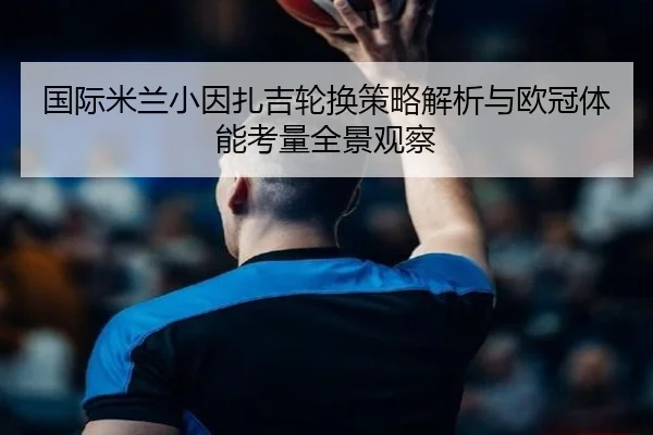 国际米兰小因扎吉轮换策略解析与欧冠体能考量全景观察