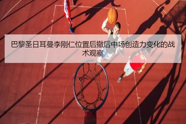 巴黎圣日耳曼李刚仁位置后撤后中场创造力变化的战术观察