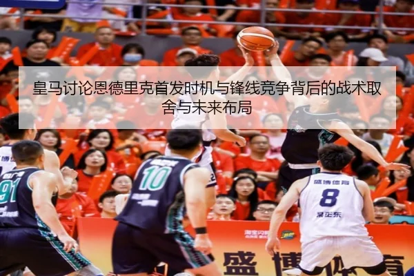 皇马讨论恩德里克首发时机与锋线竞争背后的战术取舍与未来布局
