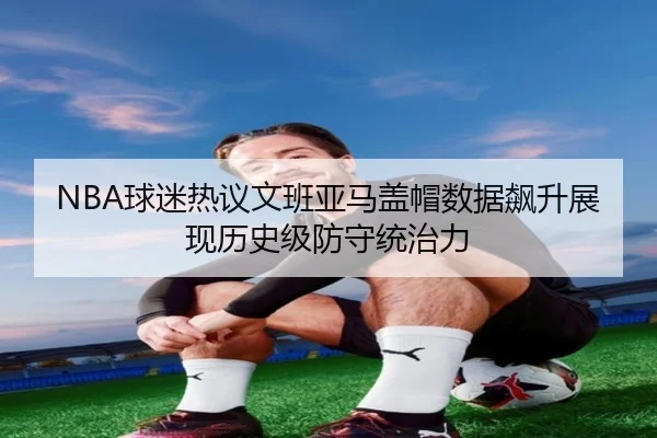NBA球迷热议文班亚马盖帽数据飙升展现历史级防守统治力
