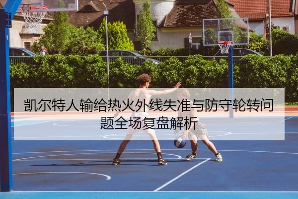 凯尔特人输给热火外线失准与防守轮转问题全场复盘解析