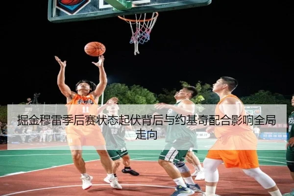 掘金穆雷季后赛状态起伏背后与约基奇配合影响全局走向