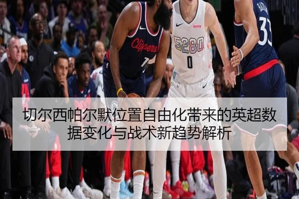 切尔西帕尔默位置自由化带来的英超数据变化与战术新趋势解析