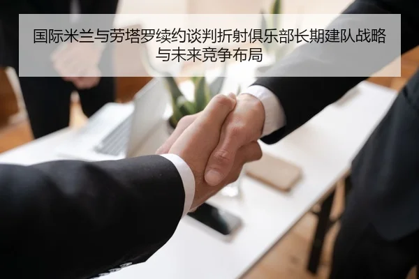 国际米兰与劳塔罗续约谈判折射俱乐部长期建队战略与未来竞争布局