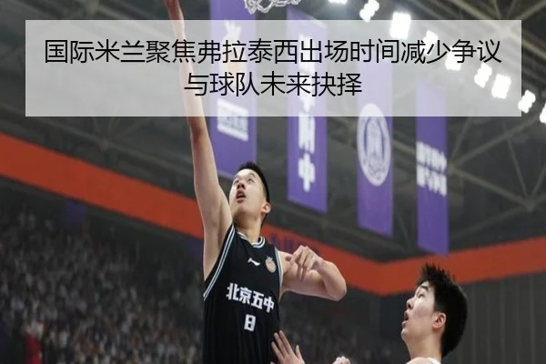 国际米兰聚焦弗拉泰西出场时间减少争议与球队未来抉择