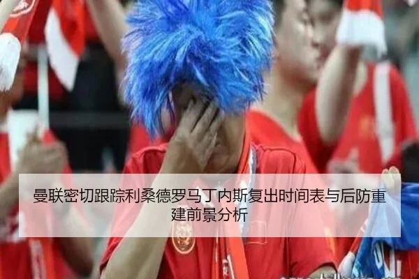 曼联密切跟踪利桑德罗马丁内斯复出时间表与后防重建前景分析
