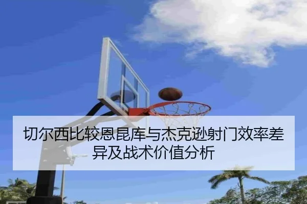 切尔西比较恩昆库与杰克逊射门效率差异及战术价值分析
