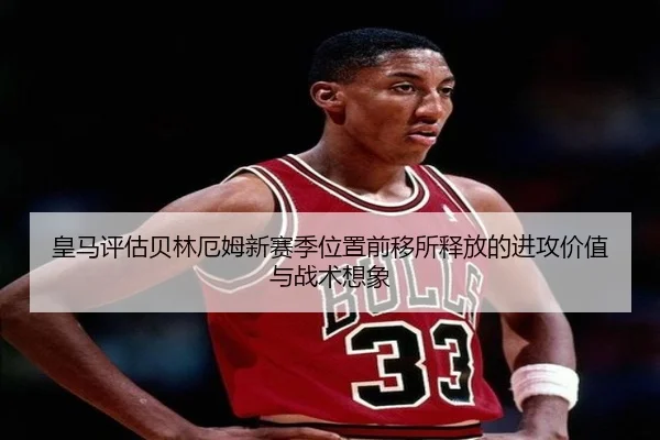 皇马评估贝林厄姆新赛季位置前移所释放的进攻价值与战术想象