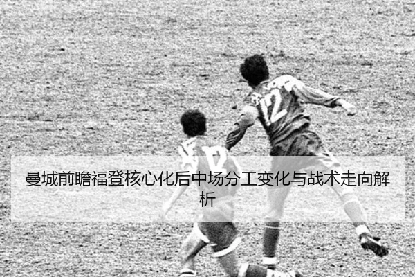 曼城前瞻福登核心化后中场分工变化与战术走向解析