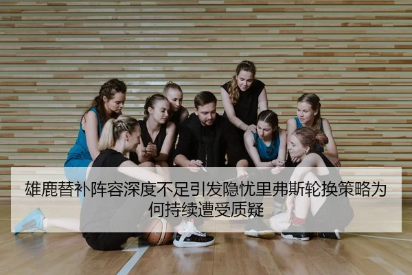 雄鹿替补阵容深度不足引发隐忧里弗斯轮换策略为何持续遭受质疑