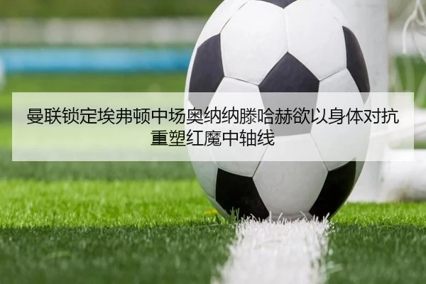 曼联锁定埃弗顿中场奥纳纳滕哈赫欲以身体对抗重塑红魔中轴线