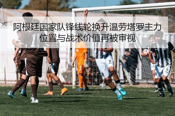 阿根廷国家队锋线轮换升温劳塔罗主力位置与战术价值再被审视